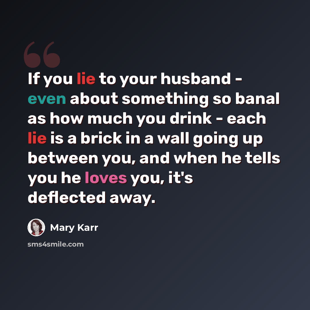 “If you lie to your husband - even about something so banal as how much you drink - each lie is a brick in a wall going up between you, and when he tells you he loves you, it's deflected away.” quote by Mary Karr