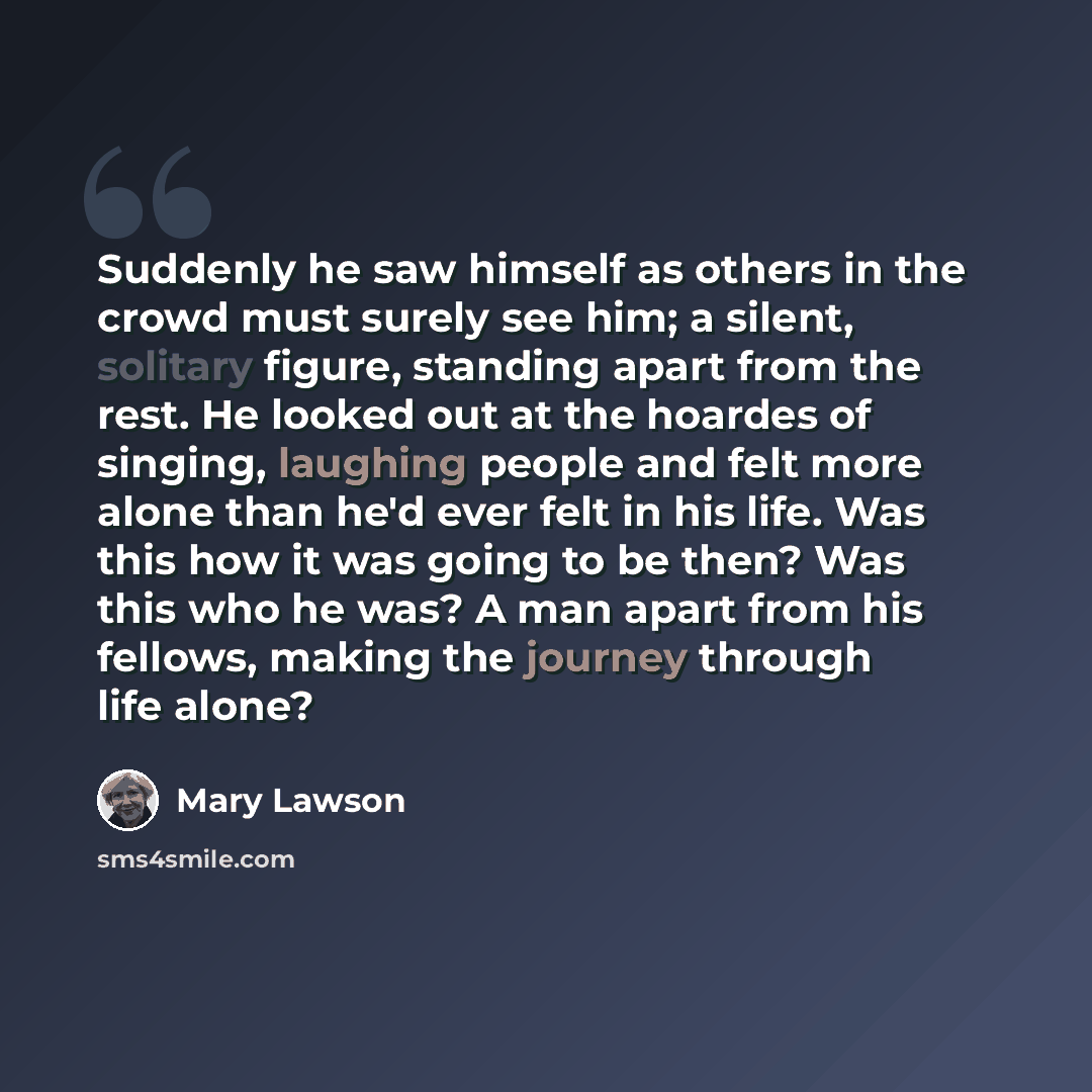 “Suddenly he saw himself as others in the crowd must surely see him; a silent, solitary figure, standing apart from the rest. He looked out at the hoardes of singing, laughing people and felt more alone than he'd ever felt in his life. Was this how it was going to be then? Was this who he was? A…” quote by Mary Lawson