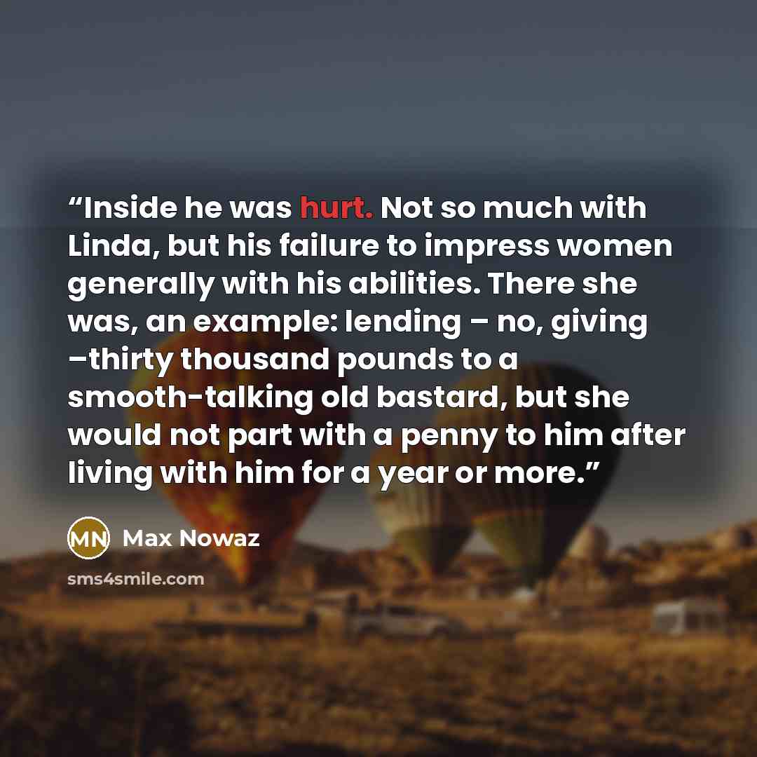 “Inside he was hurt. Not so much with Linda, but his failure to impress women generally with his abilities. There she was, an example: lending – no, giving –thirty thousand pounds to a smooth-talking old bastard, but she would not part with a penny to him after living with him for a year or more.” quote by Max Nowaz