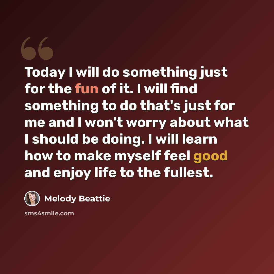 “Today I will do something just for the fun of it. I will find something to do that's just for me and I won't worry about what I should be doing. I will learn how to make myself feel good and enjoy life to the fullest.” quote by Melody Beattie