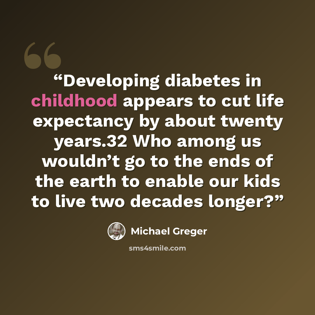 “Developing diabetes in childhood appears to cut life expectancy by about twenty years.32 Who among us wouldn’t go to the ends of the earth to enable our kids to live two decades longer?” quote by Michael Greger