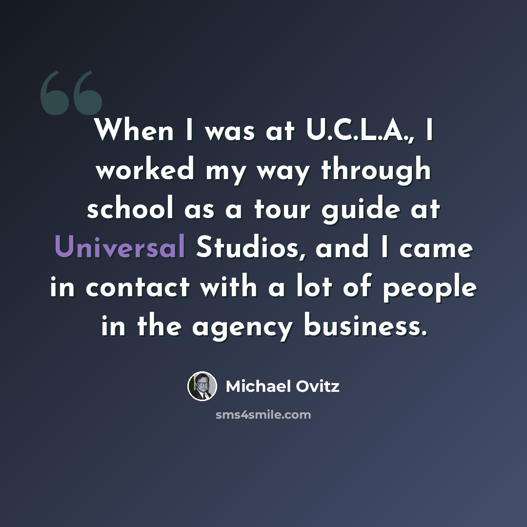 “When I was at U.C.L.A., I worked my way through school as a tour guide at Universal Studios, and I came in contact with a lot of people in the agency business.” quote by Michael Ovitz
