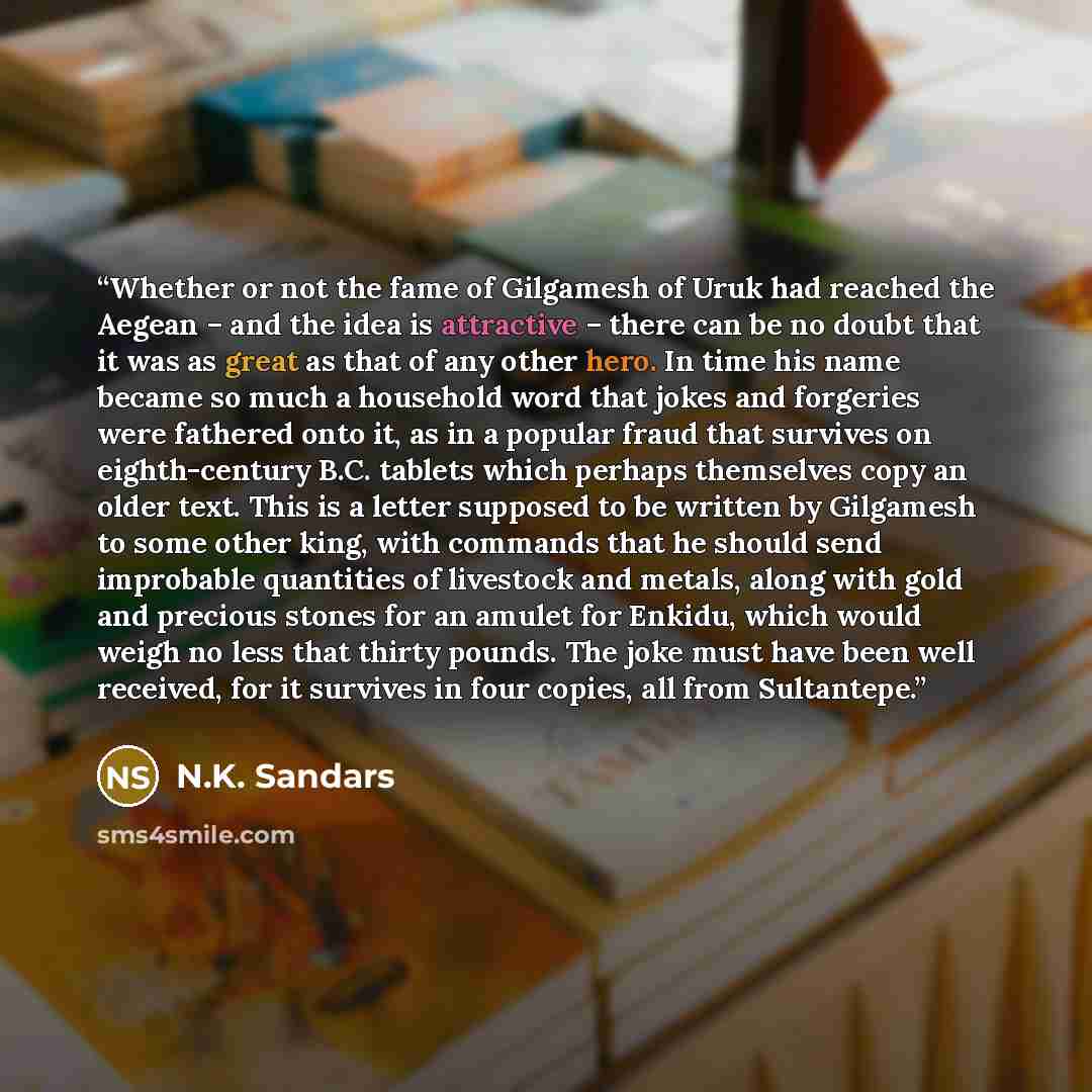 “Whether or not the fame of Gilgamesh of Uruk had reached the Aegean – and the idea is attractive – there can be no doubt that it was as great as that of any other hero. In time his name became so much a household word that jokes and forgeries were fathered onto it, as in a popular fraud that…” quote by N.K. Sandars