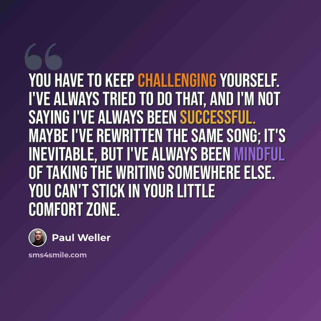 “You have to keep challenging yourself. I've always tried to do that, and I'm not saying I've always been successful. Maybe I've rewritten the same song; it's inevitable, but I've always been mindful of taking the writing somewhere else. You can't stick in your little comfort zone.” quote by Paul Weller