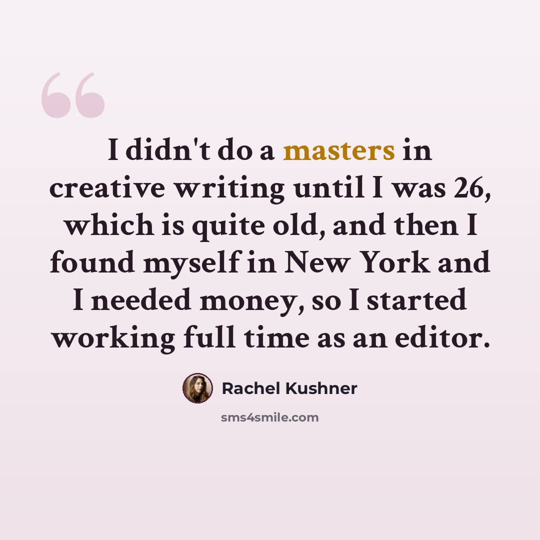 “I didn't do a masters in creative writing until I was 26, which is quite old, and then I found myself in New York and I needed money, so I started working full time as an editor.” quote by Rachel Kushner