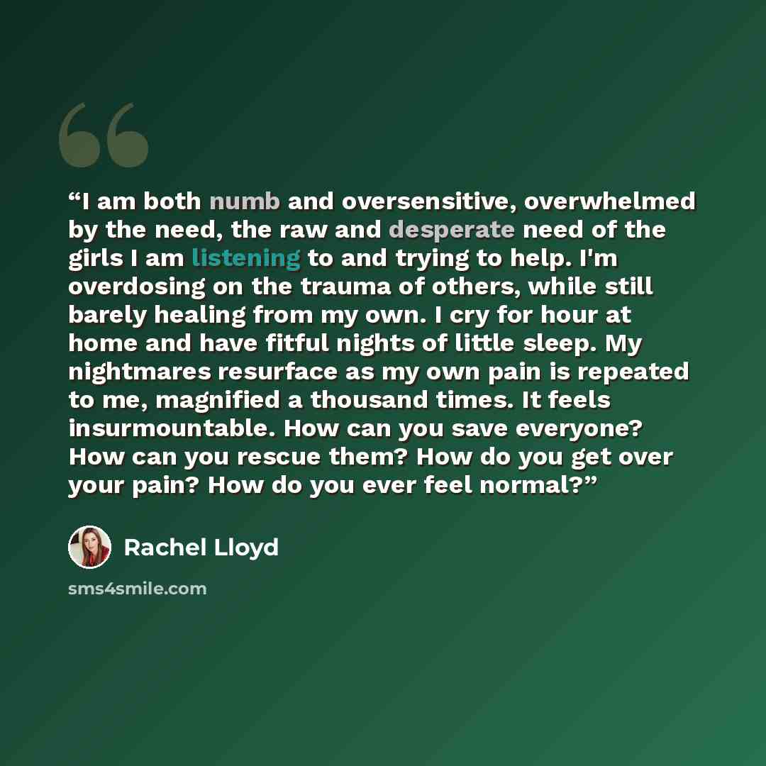“I am both numb and oversensitive, overwhelmed by the need, the raw and desperate need of the girls I am listening to and trying to help. I'm overdosing on the trauma of others, while still barely healing from my own. I cry for hour at home and have fitful nights of little sleep. My nightmares…” quote by Rachel Lloyd