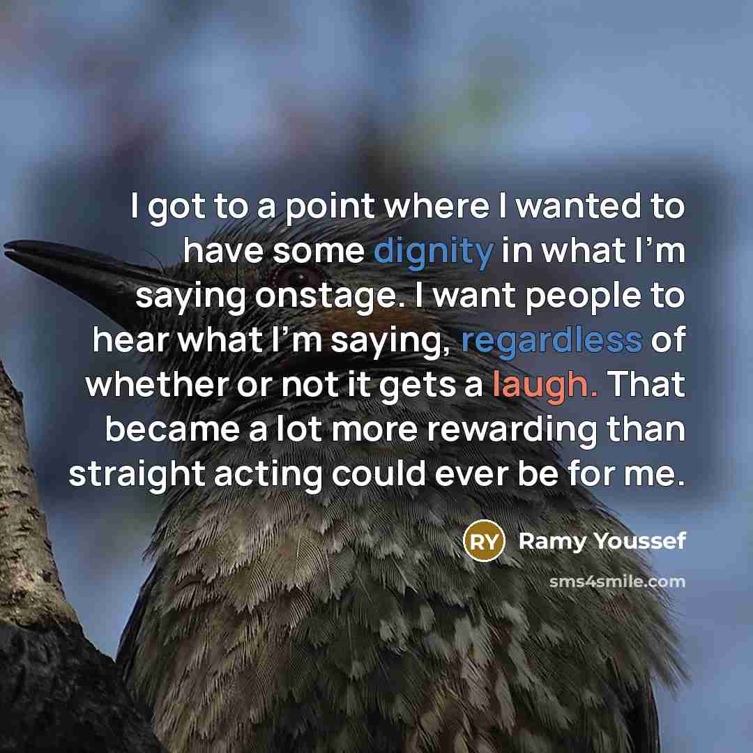“I got to a point where I wanted to have some dignity in what I'm saying onstage. I want people to hear what I'm saying, regardless of whether or not it gets a laugh. That became a lot more rewarding than straight acting could ever be for me.” quote by Ramy Youssef