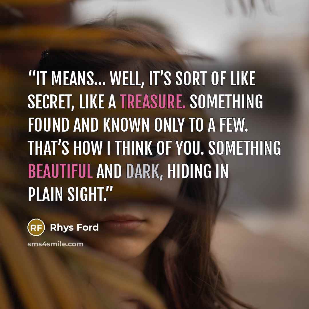 “It means… well, it’s sort of like secret, like a treasure. Something found and known only to a few. That’s how I think of you. Something beautiful and dark, hiding in plain sight.” quote by Rhys Ford