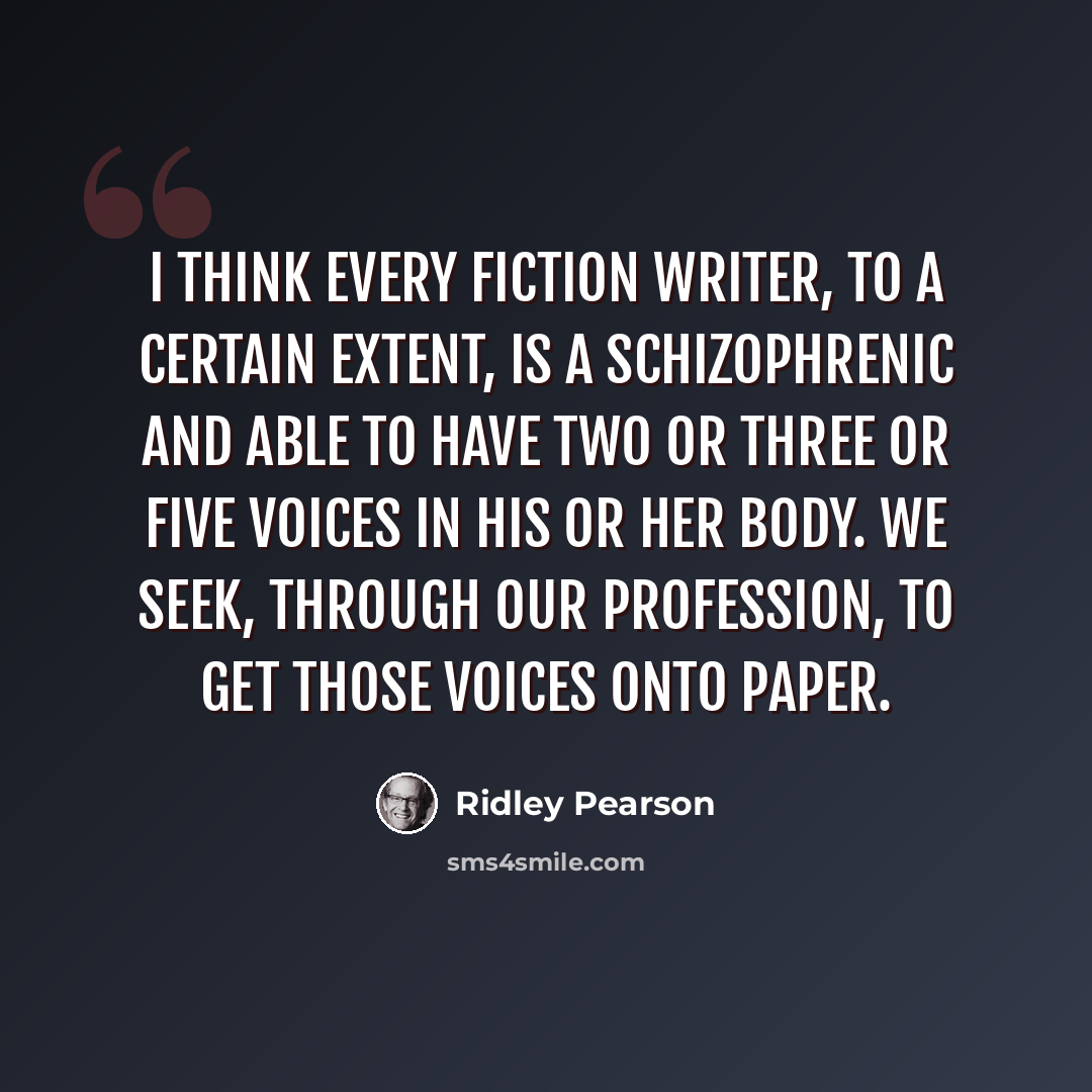 “I think every fiction writer, to a certain extent, is a schizophrenic and able to have two or three or five voices in his or her body. We seek, through our profession, to get those voices onto paper.” quote by Ridley Pearson