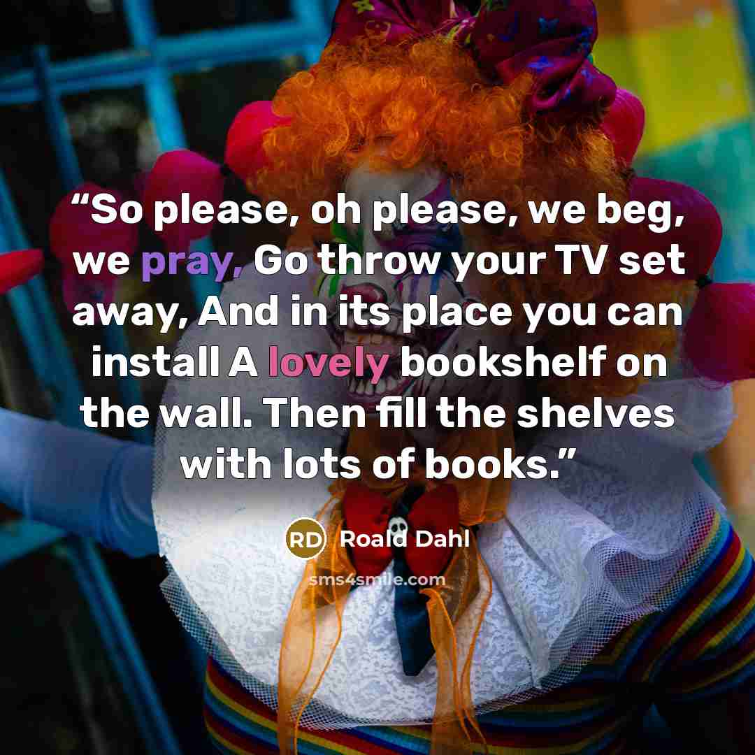 “So please, oh please, we beg, we pray, Go throw your TV set away, And in its place you can install A lovely bookshelf on the wall. Then fill the shelves with lots of books.” quote by Roald Dahl