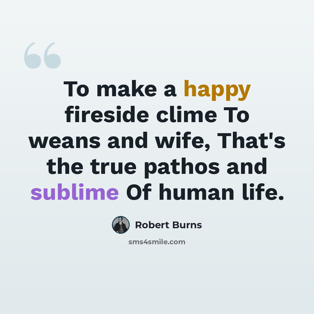 “To make a happy fireside clime To weans and wife, That's the true pathos and sublime Of human life.” quote by Robert Burns