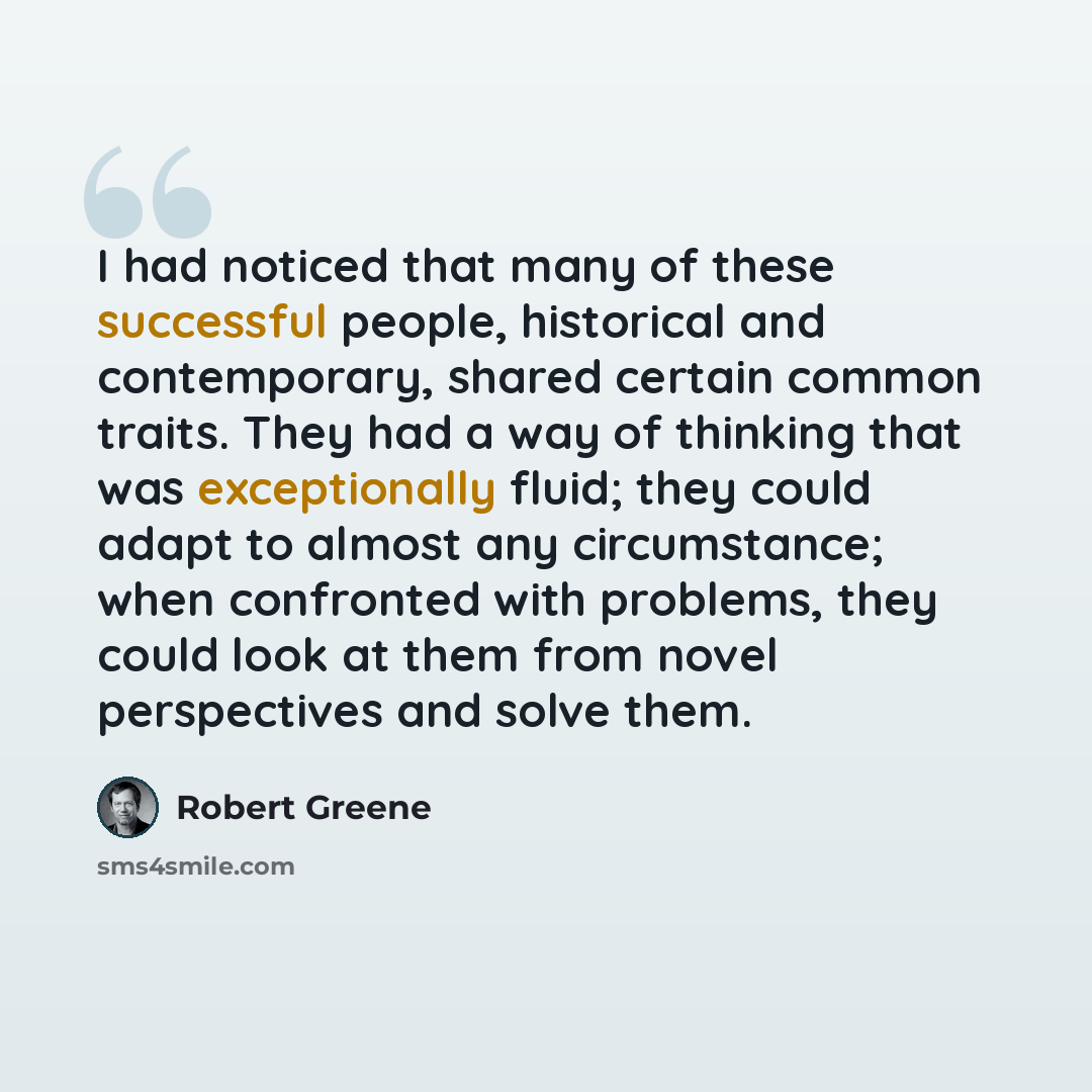 “I had noticed that many of these successful people, historical and contemporary, shared certain common traits. They had a way of thinking that was exceptionally fluid; they could adapt to almost any circumstance; when confronted with problems, they could look at them from novel perspectives and…” quote by Robert Greene