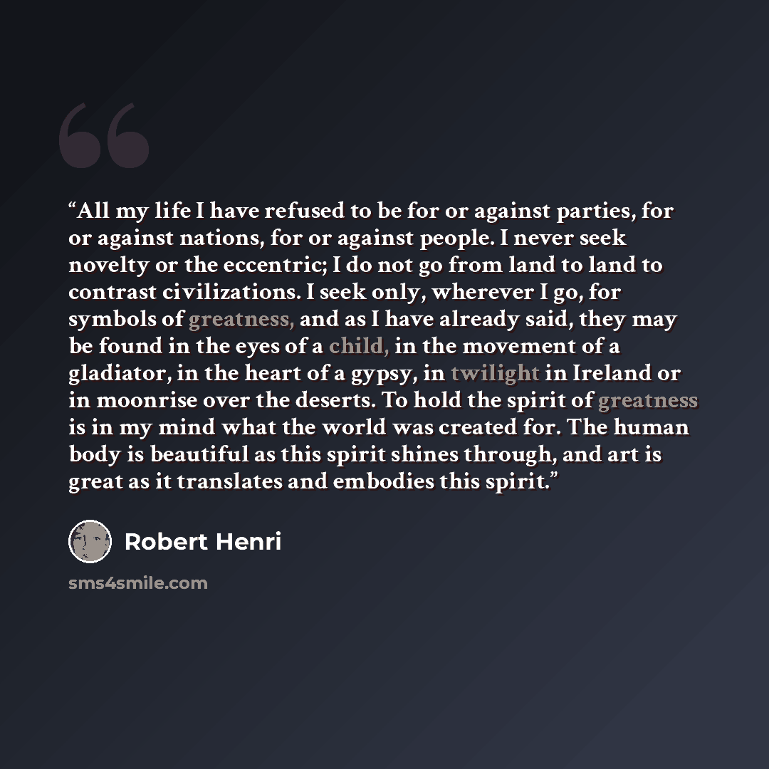 “All my life I have refused to be for or against parties, for or against nations, for or against people. I never seek novelty or the eccentric; I do not go from land to land to contrast civilizations. I seek only, wherever I go, for symbols of greatness, and as I have already said, they may be…” quote by Robert Henri