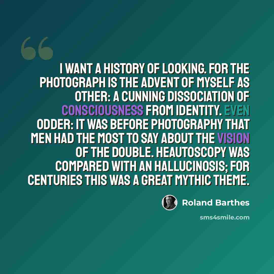 “I want a History of Looking. For the Photograph is the advent of myself as other: a cunning dissociation of consciousness from identity. Even odder: it was before Photography that men had the most to say about the vision of the double. Heautoscopy was compared with an hallucinosis; for centuries…” quote by Roland Barthes