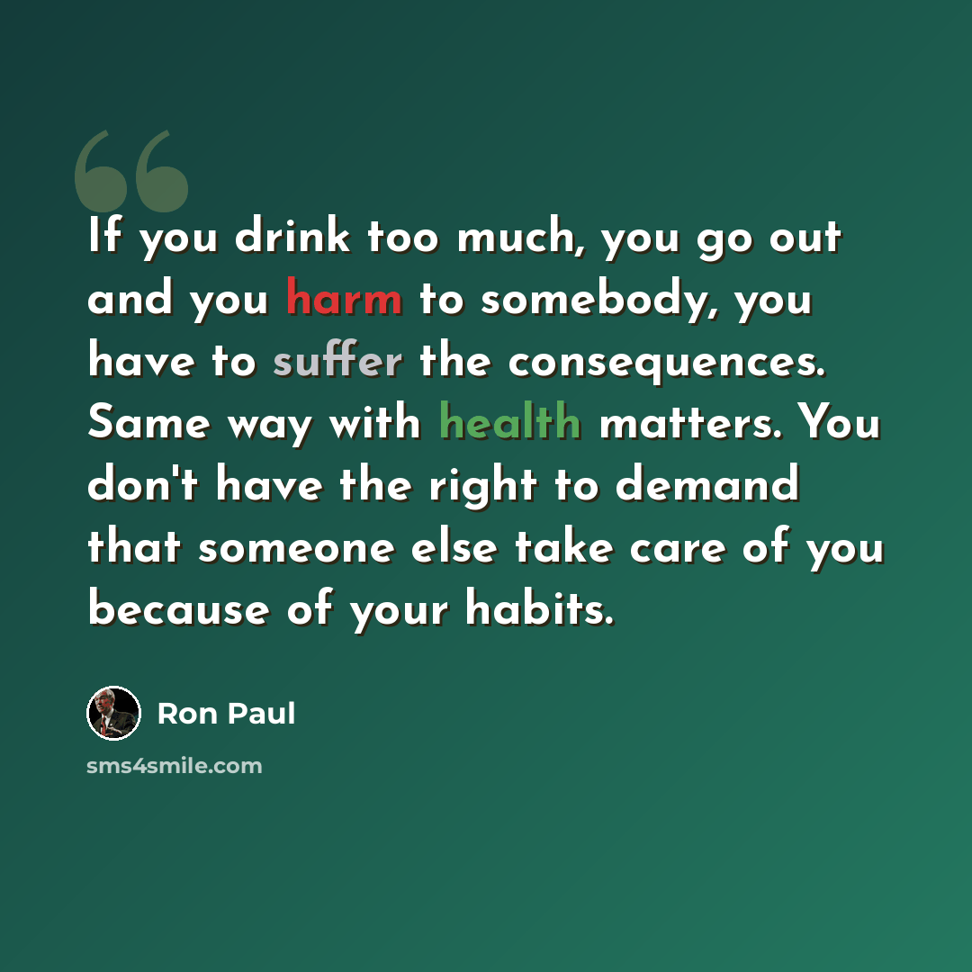 “If you drink too much, you go out and you harm to somebody, you have to suffer the consequences. Same way with health matters. You don't have the right to demand that someone else take care of you because of your habits.” quote by Ron Paul