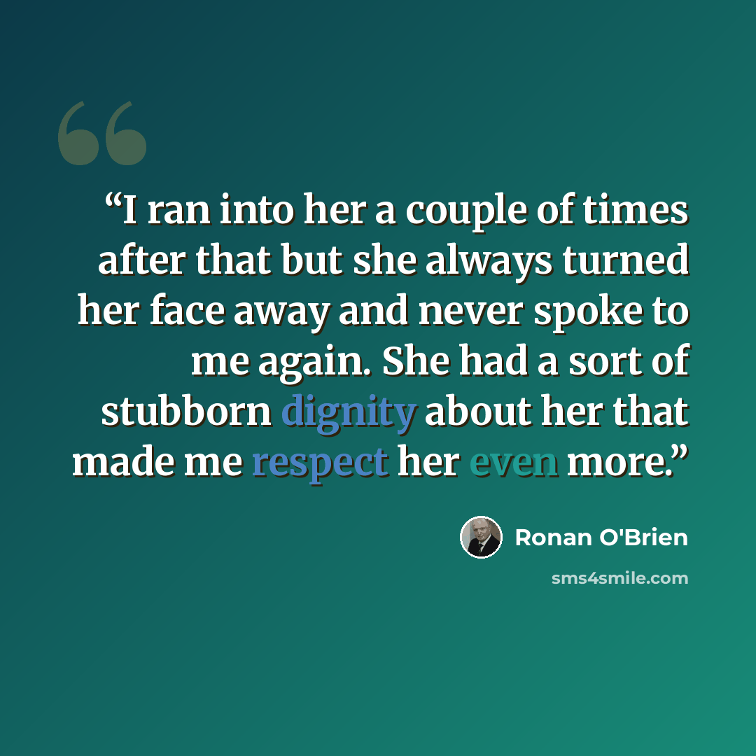 “I ran into her a couple of times after that but she always turned her face away and never spoke to me again. She had a sort of stubborn dignity about her that made me respect her even more.” quote by Ronan O'Brien
