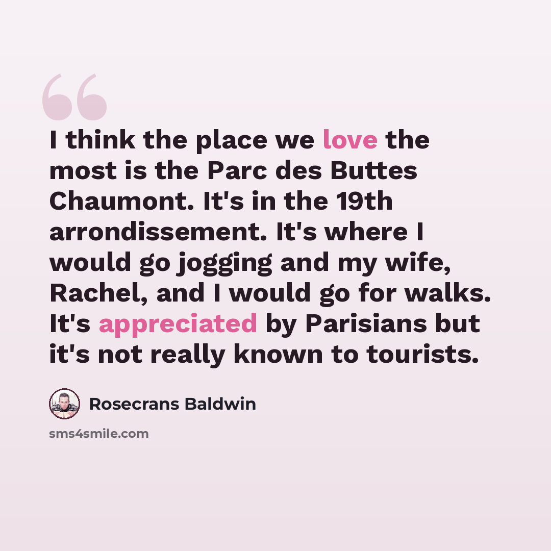 “I think the place we love the most is the Parc des Buttes Chaumont. It's in the 19th arrondissement. It's where I would go jogging and my wife, Rachel, and I would go for walks. It's appreciated by Parisians but it's not really known to tourists.” quote by Rosecrans Baldwin