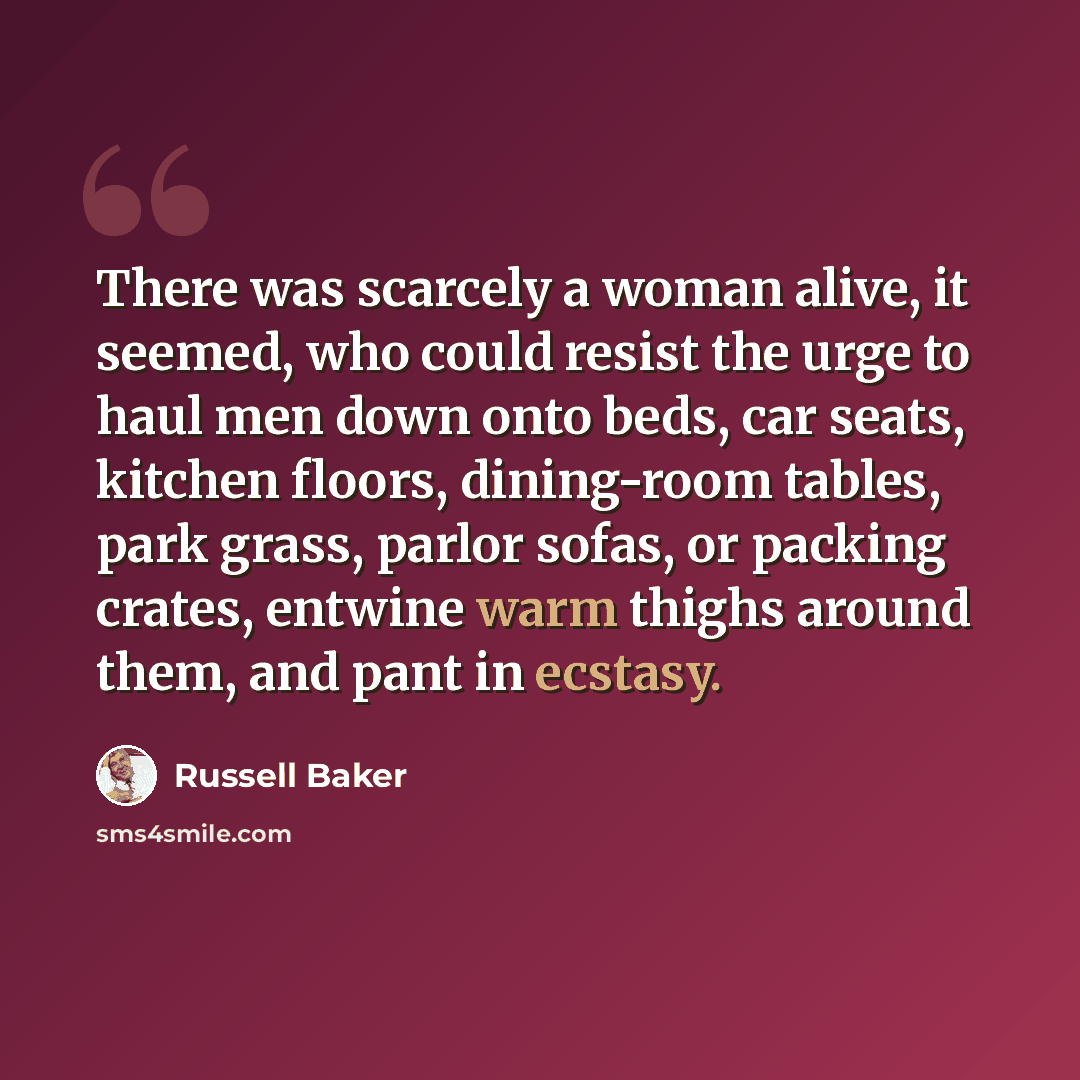 “There was scarcely a woman alive, it seemed, who could resist the urge to haul men down onto beds, car seats, kitchen floors, dining-room tables, park grass, parlor sofas, or packing crates, entwine warm thighs around them, and pant in ecstasy.” quote by Russell Baker