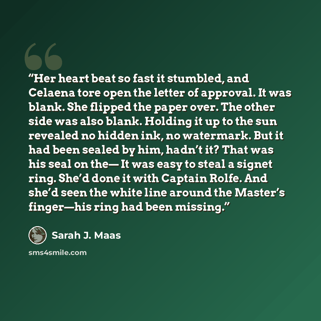“Her heart beat so fast it stumbled, and Celaena tore open the letter of approval. It was blank. She flipped the paper over. The other side was also blank. Holding it up to the sun revealed no hidden ink, no watermark. But it had been sealed by him, hadn’t it? That was his seal on the— It was easy…” quote by Sarah J. Maas