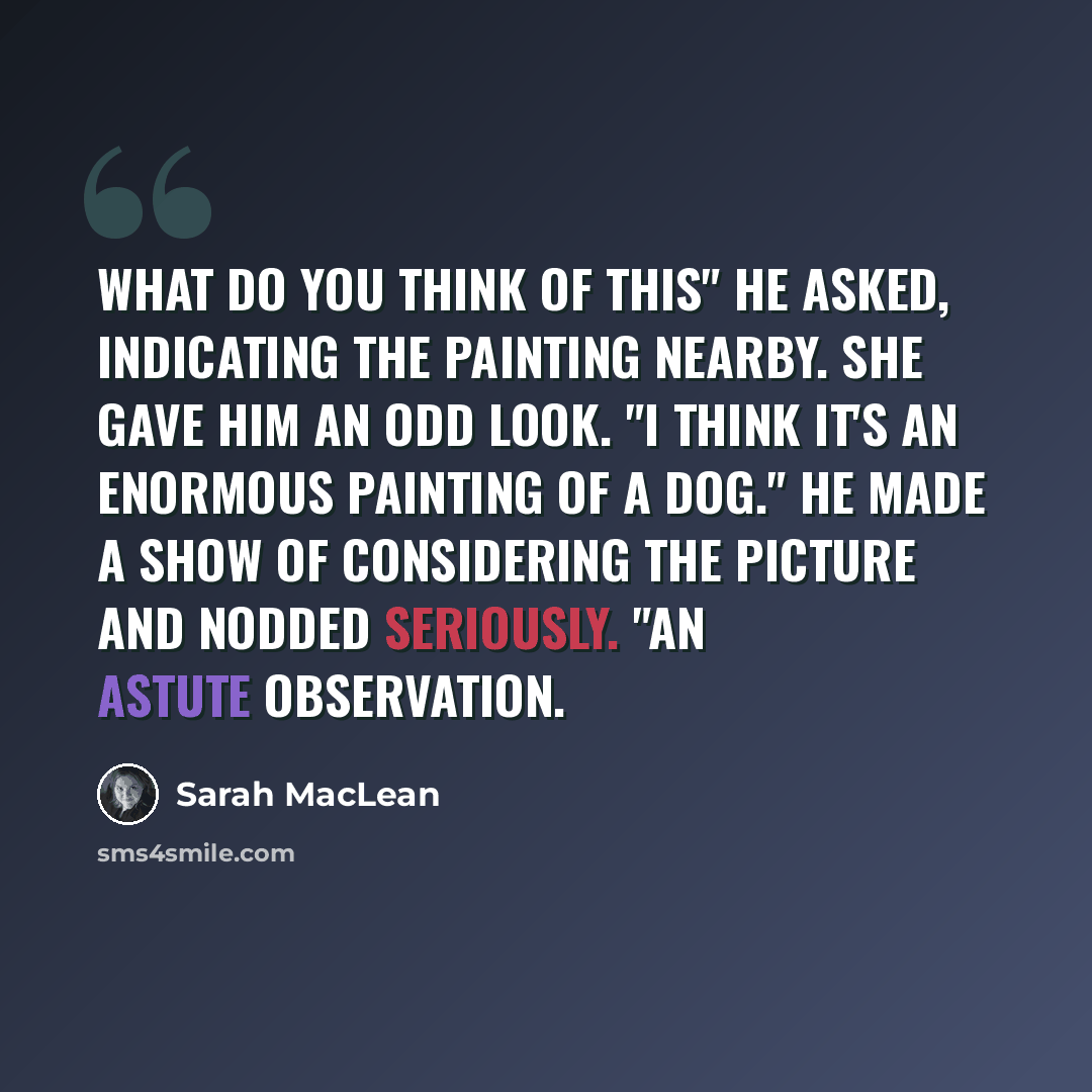 “What do you think of this" he asked, indicating the painting nearby. She gave him an odd look. "I think it's an enormous painting of a dog." He made a show of considering the picture and nodded seriously. "An astute observation.” quote by Sarah MacLean