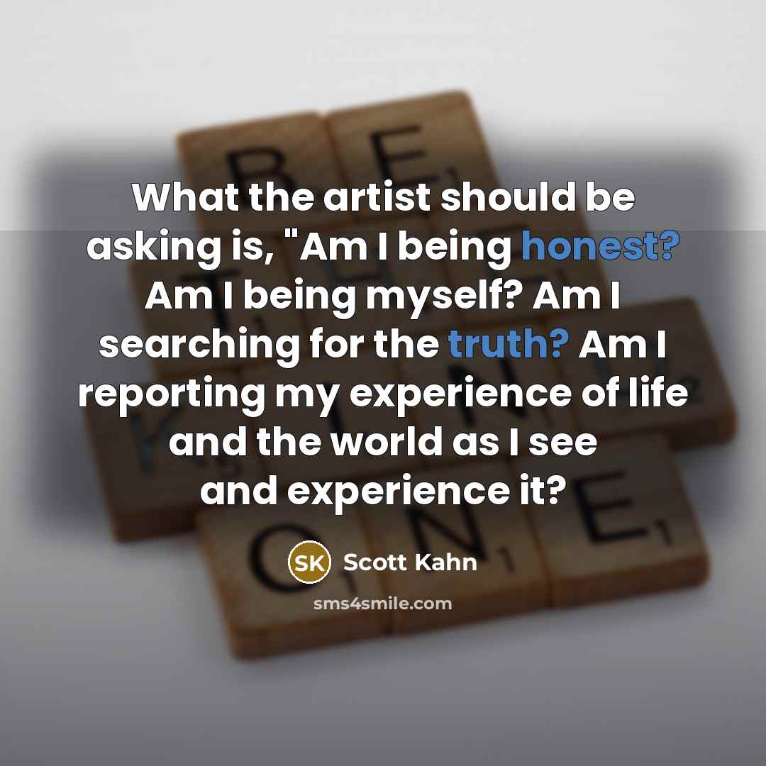 “What the artist should be asking is, "Am I being honest? Am I being myself? Am I searching for the truth? Am I reporting my experience of life and the world as I see and experience it?” quote by Scott Kahn