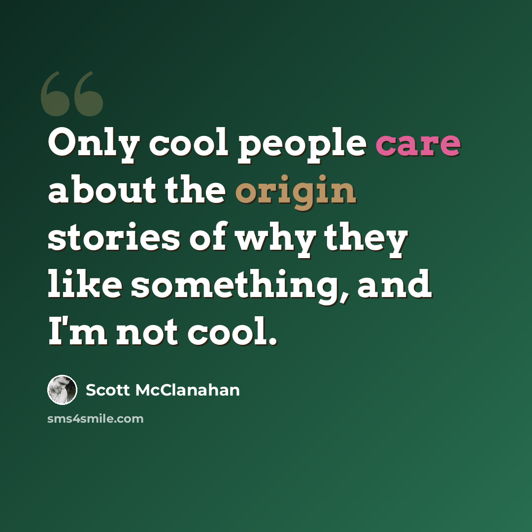 “Only cool people care about the origin stories of why they like something, and I'm not cool.” quote by Scott McClanahan