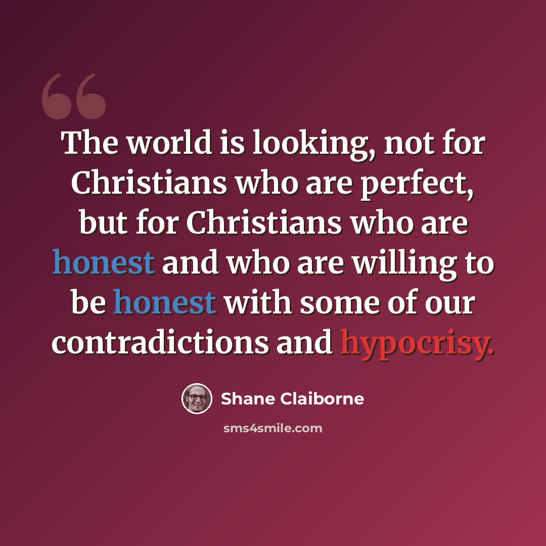“The world is looking, not for Christians who are perfect, but for Christians who are honest and who are willing to be honest with some of our contradictions and hypocrisy.” quote by Shane Claiborne