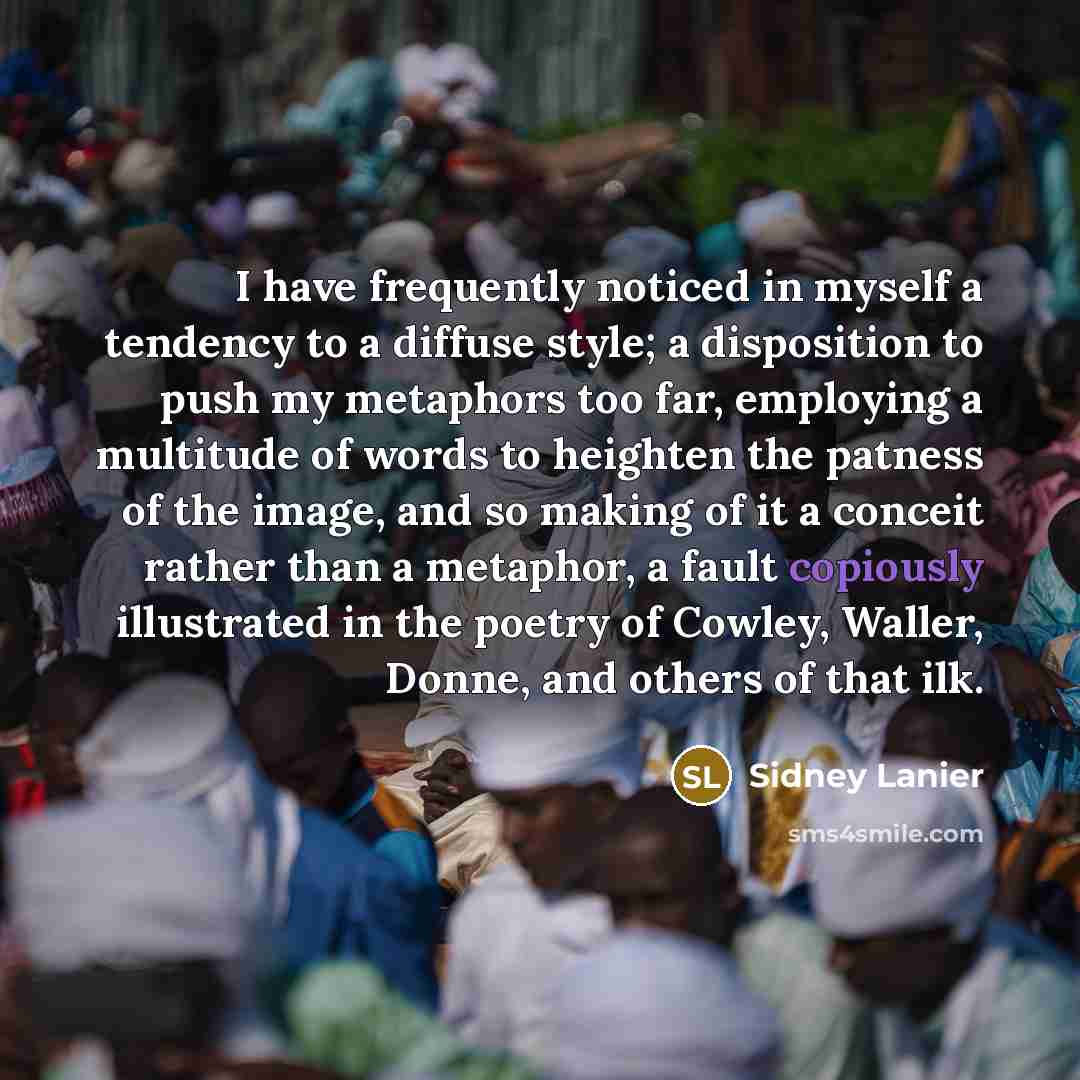 “I have frequently noticed in myself a tendency to a diffuse style; a disposition to push my metaphors too far, employing a multitude of words to heighten the patness of the image, and so making of it a conceit rather than a metaphor, a fault copiously illustrated in the poetry of Cowley, Waller…” quote by Sidney Lanier