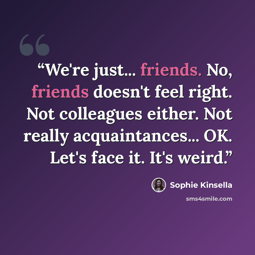 “We're just... friends. No, friends doesn't feel right. Not colleagues either. Not really acquaintances... OK. Let's face it. It's weird.” quote by Sophie Kinsella