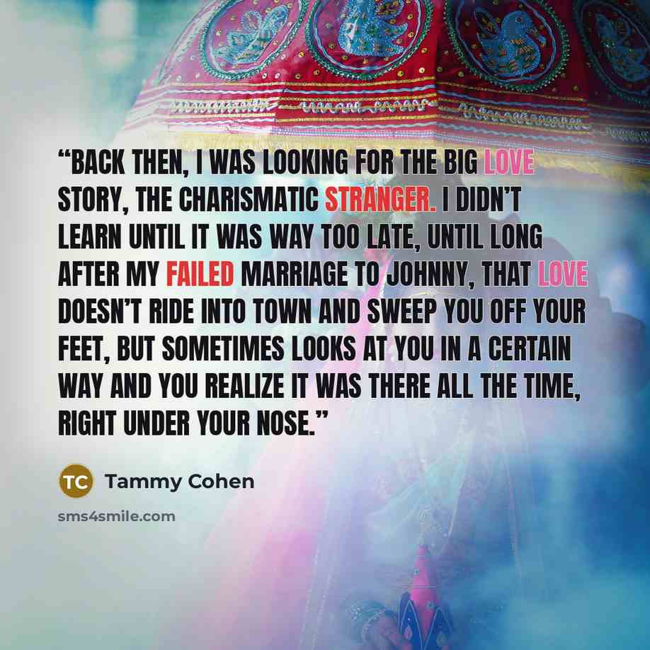 “Back then, I was looking for the big love story, the charismatic stranger. I didn’t learn until it was way too late, until long after my failed marriage to Johnny, that love doesn’t ride into town and sweep you off your feet, but sometimes looks at you in a certain way and you realize it was there…” quote by Tammy Cohen