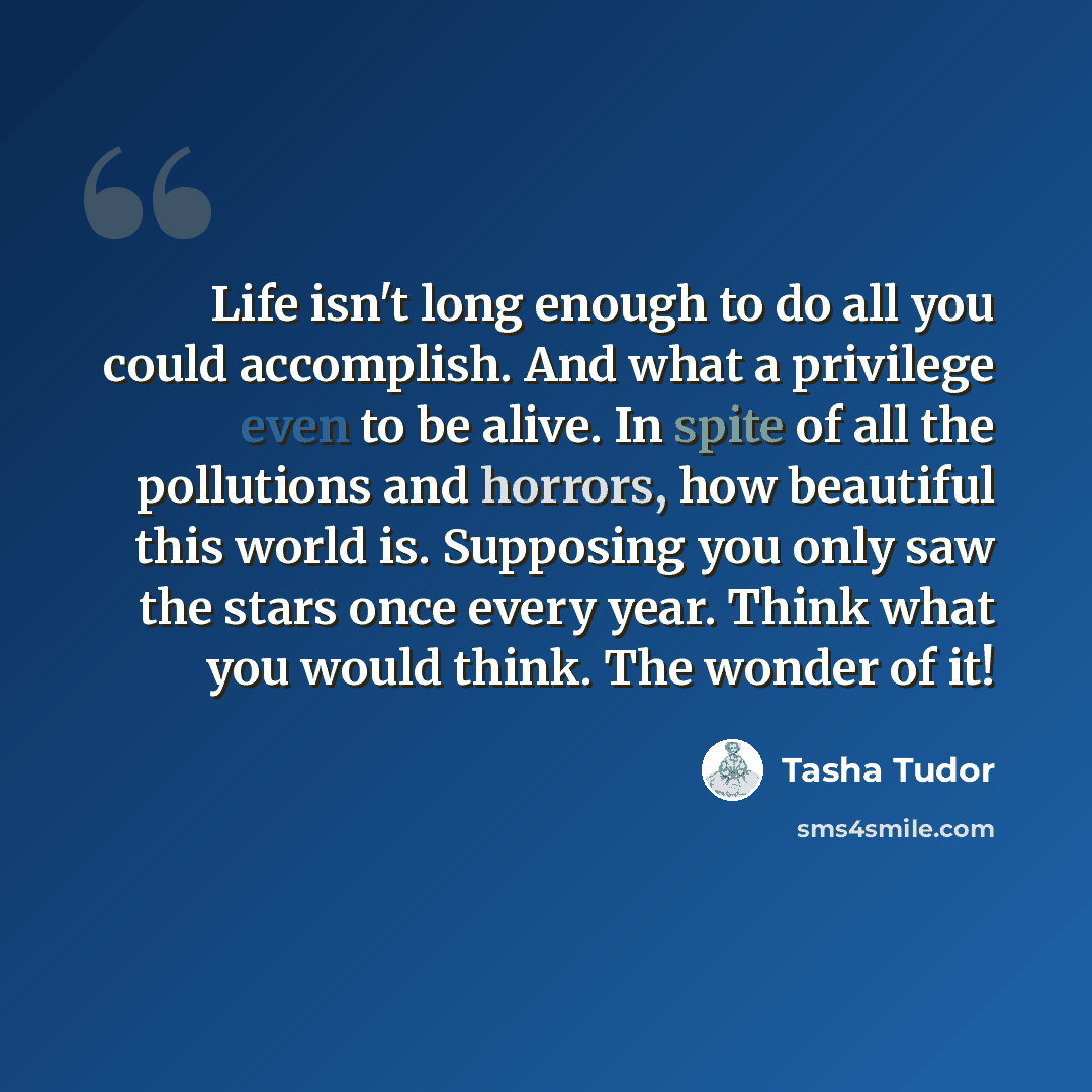“Life isn't long enough to do all you could accomplish. And what a privilege even to be alive. In spite of all the pollutions and horrors, how beautiful this world is. Supposing you only saw the stars once every year. Think what you would think. The wonder of it!” quote by Tasha Tudor