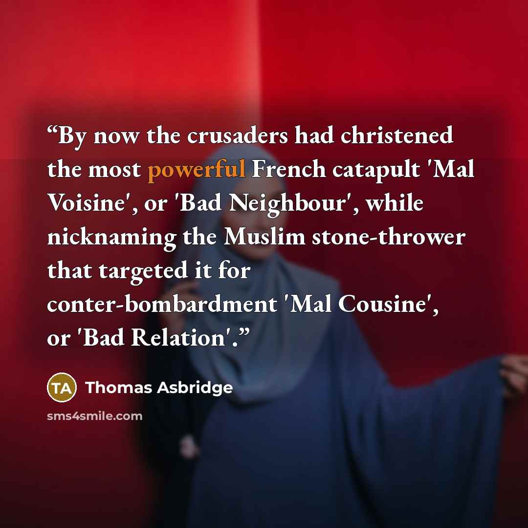 “By now the crusaders had christened the most powerful French catapult 'Mal Voisine', or 'Bad Neighbour', while nicknaming the Muslim stone-thrower that targeted it for conter-bombardment 'Mal Cousine', or 'Bad Relation'.” quote by Thomas Asbridge