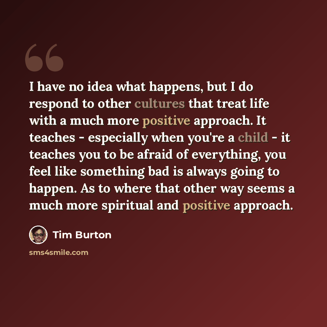 “I have no idea what happens, but I do respond to other cultures that treat life with a much more positive approach. It teaches - especially when you're a child - it teaches you to be afraid of everything, you feel like something bad is always going to happen. As to where that other way seems a…” quote by Tim Burton