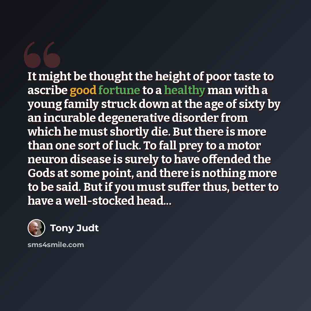 “It might be thought the height of poor taste to ascribe good fortune to a healthy man with a young family struck down at the age of sixty by an incurable degenerative disorder from which he must shortly die. But there is more than one sort of luck. To fall prey to a motor neuron disease is surely…” quote by Tony Judt
