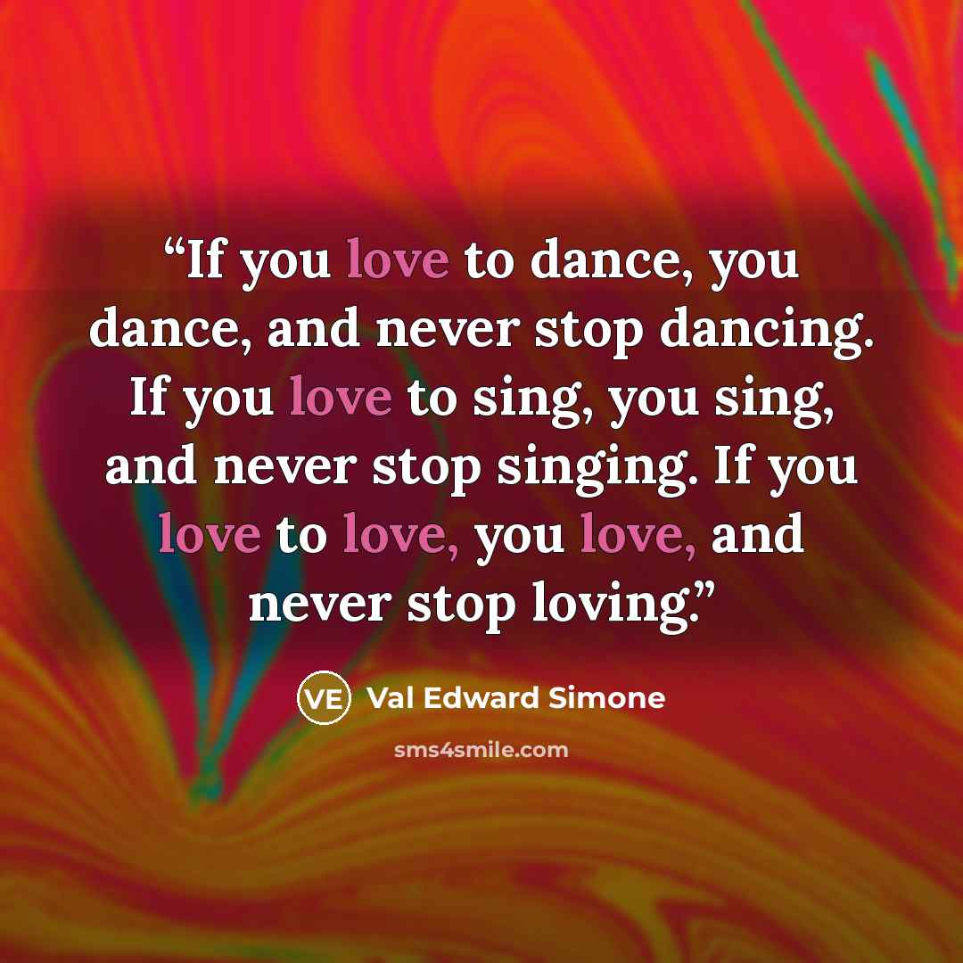 “If you love to dance, you dance, and never stop dancing. If you love to sing, you sing, and never stop singing. If you love to love, you love, and never stop loving.” quote by Val Edward Simone