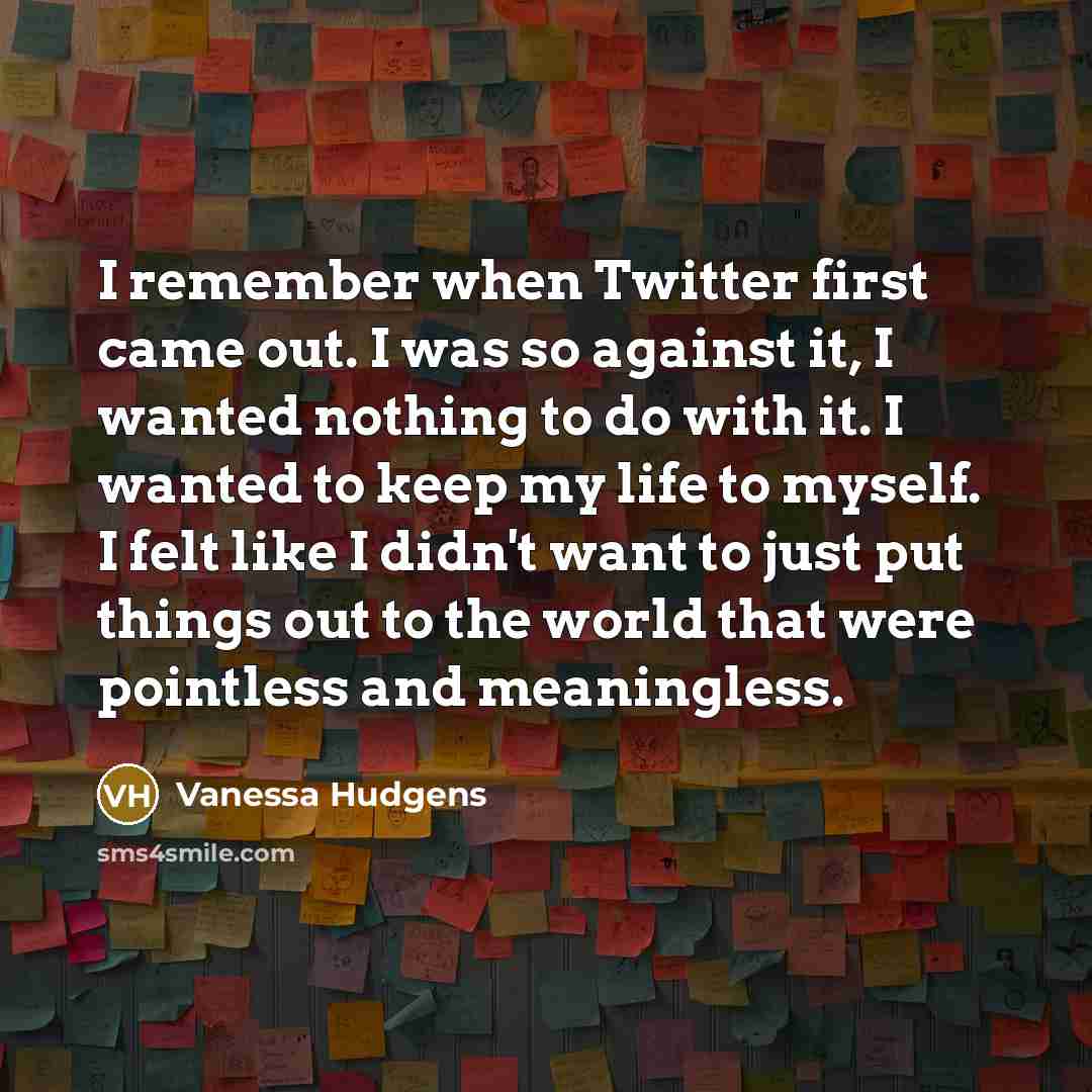 “I remember when Twitter first came out. I was so against it, I wanted nothing to do with it. I wanted to keep my life to myself. I felt like I didn't want to just put things out to the world that were pointless and meaningless.” quote by Vanessa Hudgens