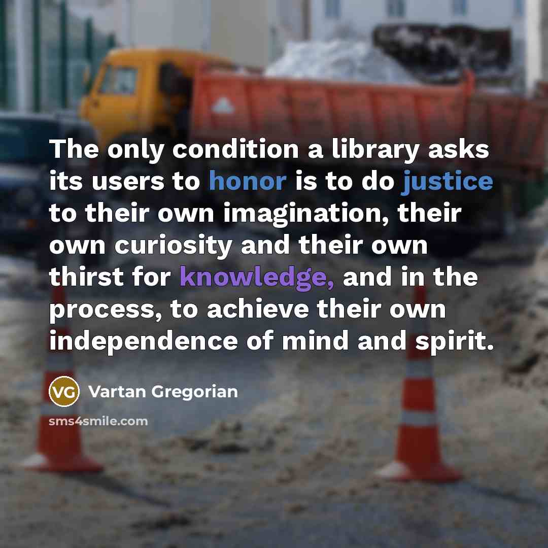 “The only condition a library asks its users to honor is to do justice to their own imagination, their own curiosity and their own thirst for knowledge, and in the process, to achieve their own independence of mind and spirit.” quote by Vartan Gregorian