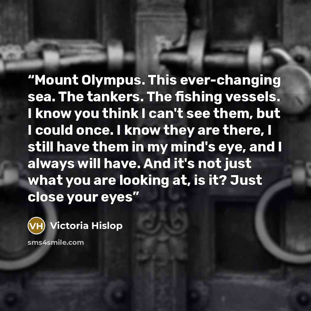 “Mount Olympus. This ever-changing sea. The tankers. The fishing vessels. I know you think I can't see them, but I could once. I know they are there, I still have them in my mind's eye, and I always will have. And it's not just what you are looking at, is it? Just close your eyes” quote by Victoria Hislop