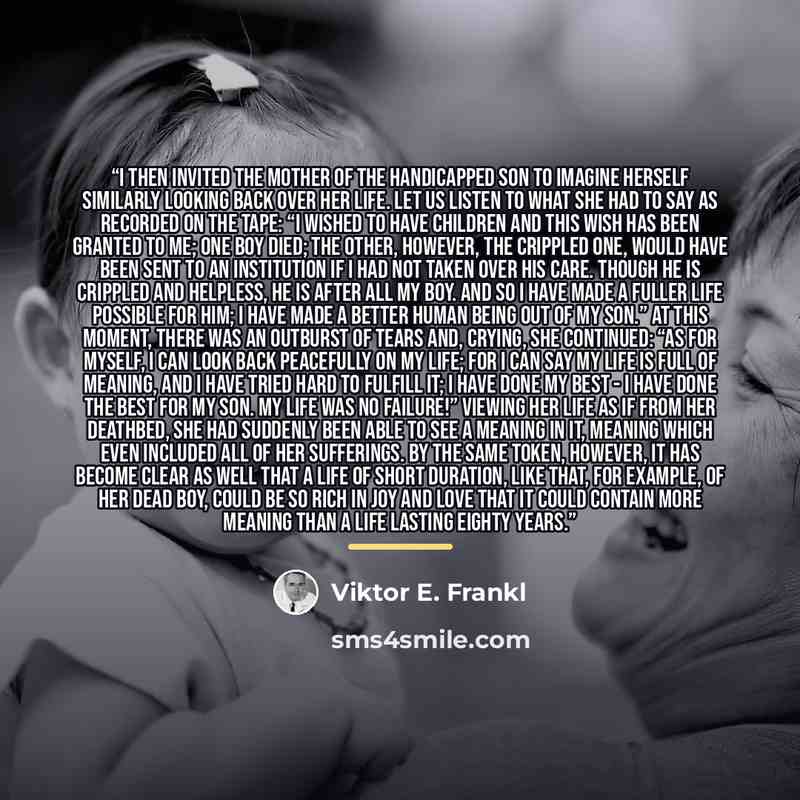“I then invited the mother of the handicapped son to imagine herself similarly looking back over her life. Let us listen to what she had to say as recorded on the tape: “I wished to have children and this wish has been granted to me; one boy died; the other, however, the crippled one, would have…” quote by Viktor E. Frankl
