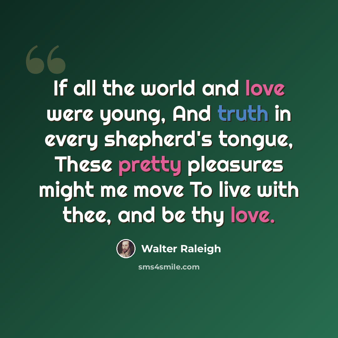 “If all the world and love were young, And truth in every shepherd's tongue, These pretty pleasures might me move To live with thee, and be thy love.” quote by Walter Raleigh