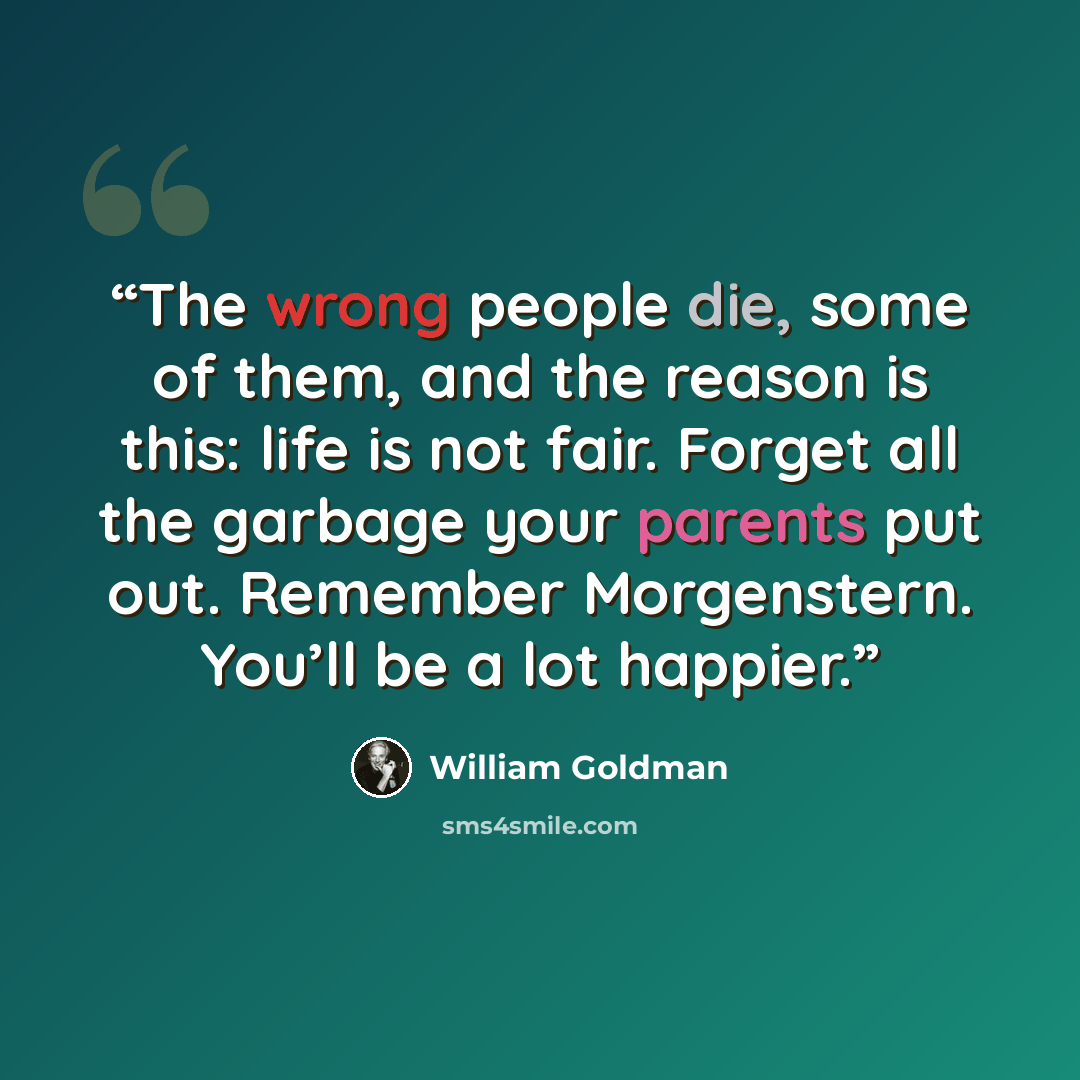 “The wrong people die, some of them, and the reason is this: life is not fair. Forget all the garbage your parents put out. Remember Morgenstern. You’ll be a lot happier.” quote by William Goldman