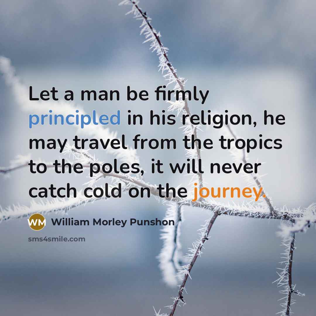 “Let a man be firmly principled in his religion, he may travel from the tropics to the poles, it will never catch cold on the journey.” quote by William Morley Punshon