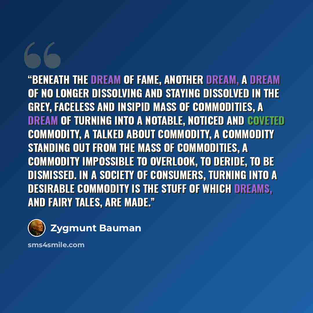 “Beneath the dream of fame, another dream, a dream of no longer dissolving and staying dissolved in the grey, faceless and insipid mass of commodities, a dream of turning into a notable, noticed and coveted commodity, a talked about commodity, a commodity standing out from the mass of commodities…” quote by Zygmunt Bauman