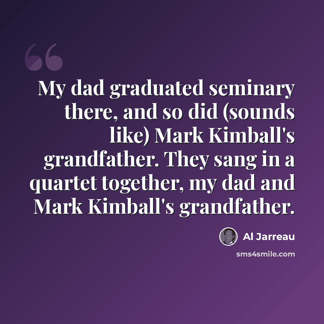 “My dad graduated seminary there, and so did (sounds like) Mark Kimball's grandfather. They sang in a quartet together, my dad and Mark Kimball's grandfather.” quote by Al Jarreau