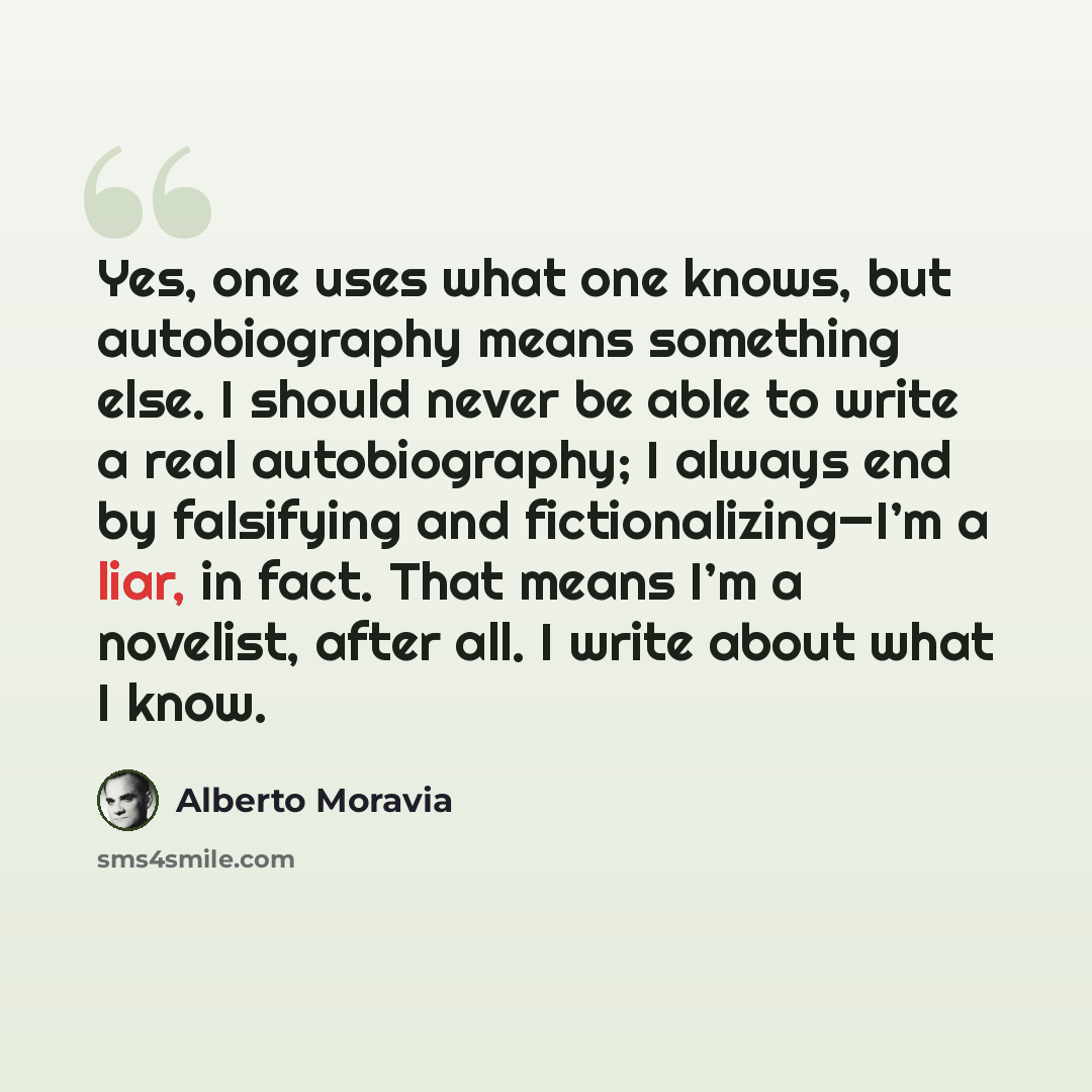 “Yes, one uses what one knows, but autobiography means something else. I should never be able to write a real autobiography; I always end by falsifying and fictionalizing—I’m a liar, in fact. That means I’m a novelist, after all. I write about what I know.” quote by Alberto Moravia