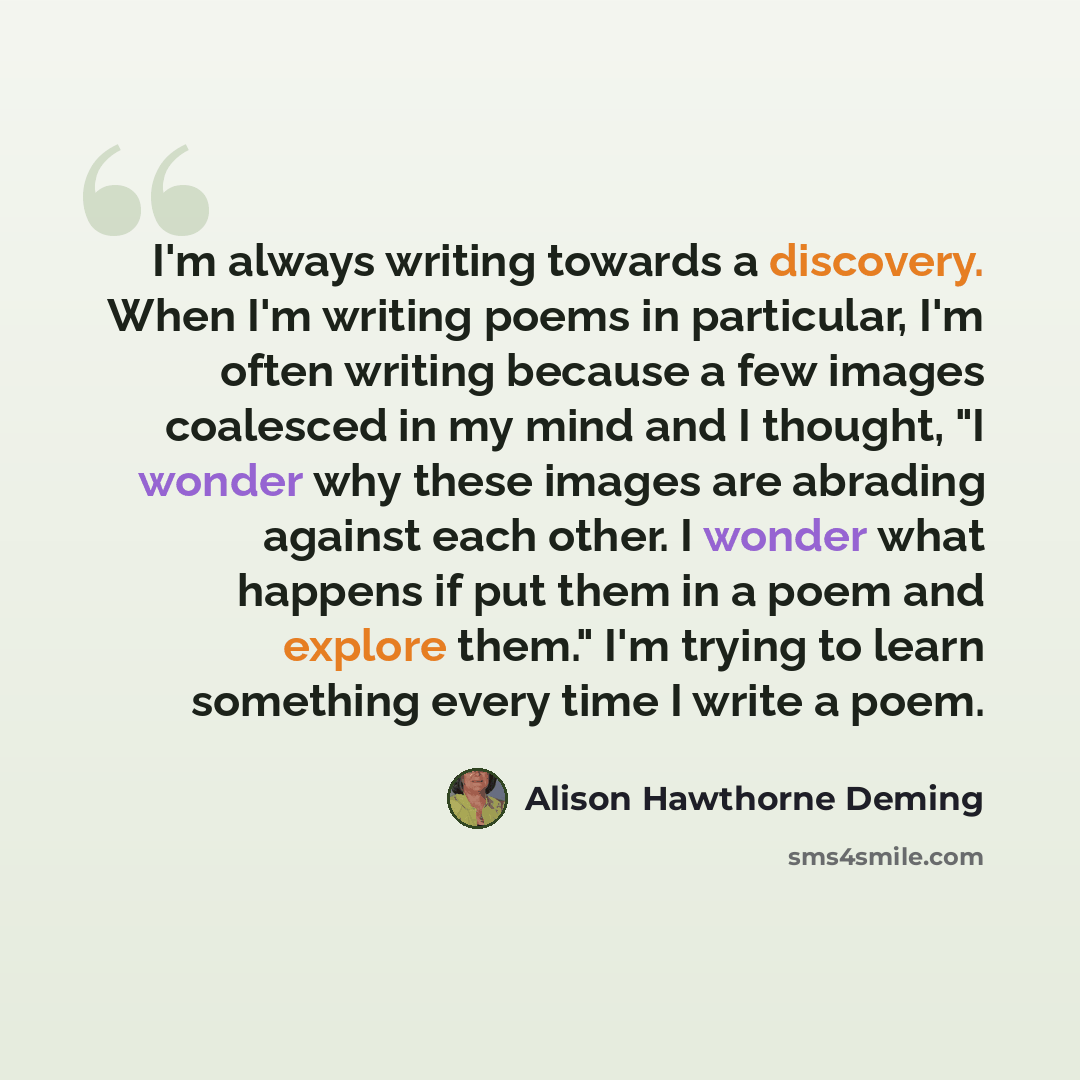 “I'm always writing towards a discovery. When I'm writing poems in particular, I'm often writing because a few images coalesced in my mind and I thought, "I wonder why these images are abrading against each other. I wonder what happens if put them in a poem and explore them." I'm trying to learn…” quote by Alison Hawthorne Deming
