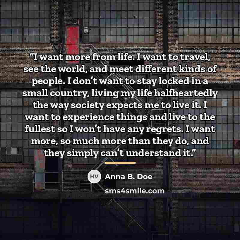 “I want more from life. I want to travel, see the world, and meet different kinds of people. I don’t want to stay locked in a small country, living my life halfheartedly the way society expects me to live it. I want to experience things and live to the fullest so I won’t have any regrets. I want…” quote by Anna B. Doe