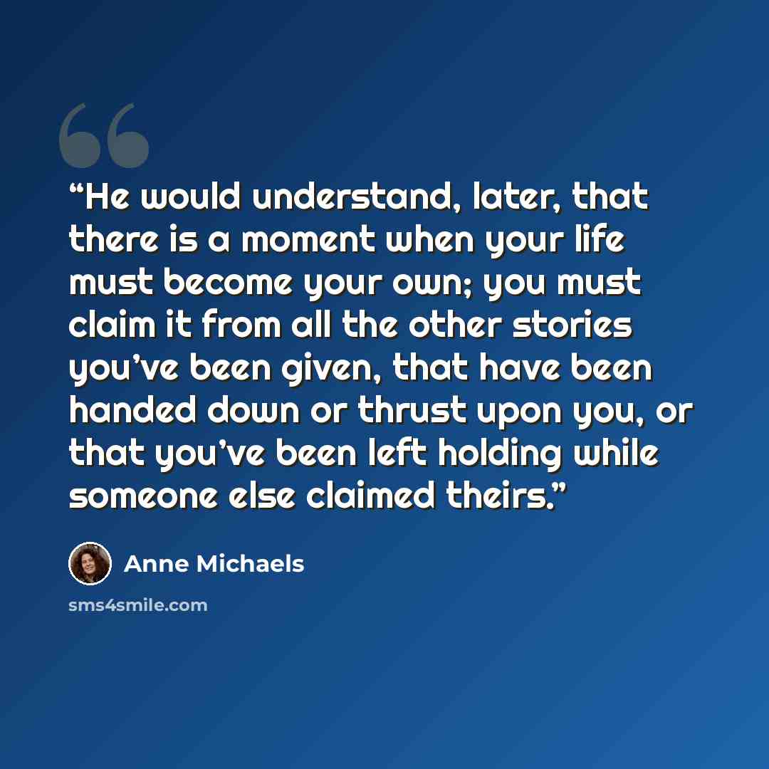 “He would understand, later, that there is a moment when your life must become your own; you must claim it from all the other stories you’ve been given, that have been handed down or thrust upon you, or that you’ve been left holding while someone else claimed theirs.” quote by Anne Michaels