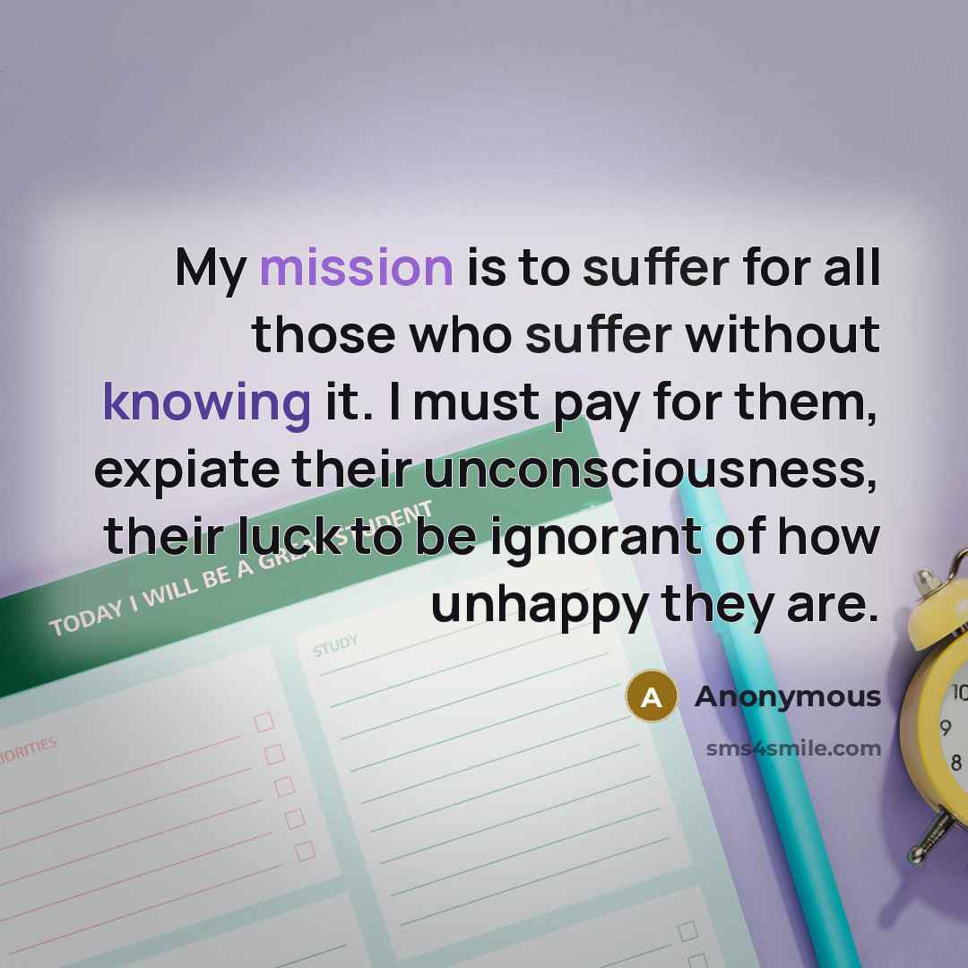 “My mission is to suffer for all those who suffer without knowing it. I must pay for them, expiate their unconsciousness, their luck to be ignorant of how unhappy they are.” quote by Anonymous