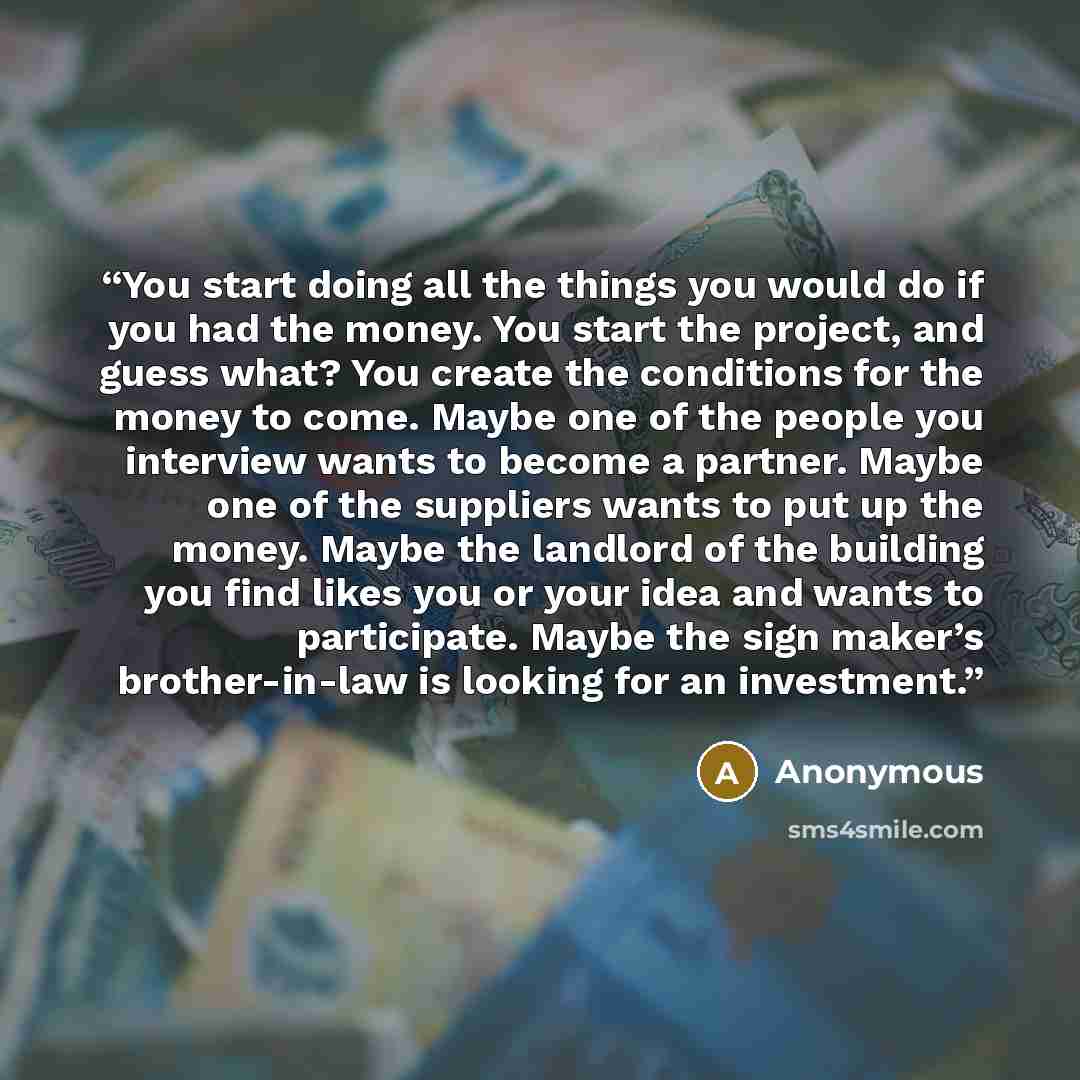 “You start doing all the things you would do if you had the money. You start the project, and guess what? You create the conditions for the money to come. Maybe one of the people you interview wants to become a partner. Maybe one of the suppliers wants to put up the money. Maybe the landlord of the…” quote by Anonymous